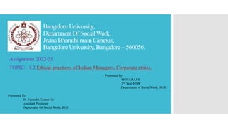 Bangalore University,
Department Of SocialWork,
Jnana Bharathi main Campus,
Bangalore University, Bangalore – 560056.
Assignment 2022-23
TOPIC:- 4.2 Ethical practices of Indian Managers, Corporate ethics.
Presented by:
SHIVARAJ S
2nd Year MSW
Department of Social Work, BUB
Presented To:
Dr. Upendra Kumar Sir
Assistant Professor
Department Of Social Work, BUB
 