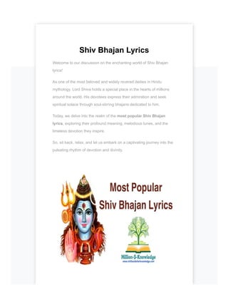 Shiv Bhajan Lyrics
Welcome to our discussion on the enchanting world of Shiv Bhajan
lyrics!
As one of the most beloved and widely revered deities in Hindu
mythology, Lord Shiva holds a special place in the hearts of millions
around the world. His devotees express their admiration and seek
spiritual solace through soul-stirring bhajans dedicated to him.
Today, we delve into the realm of the most popular Shiv Bhajan
lyrics, exploring their profound meaning, melodious tunes, and the
timeless devotion they inspire.
So, sit back, relax, and let us embark on a captivating journey into the
pulsating rhythm of devotion and divinity.
 