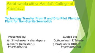 Technology Transfer From R and D to Pilot Plant to
Plant for Non-Sterile Semisolids
Presented By: Guided By:
Mr. Shivshankar k chandapure Dr.Mr.Avinash R Tekade
M.pharm (semester-I) ( Professor & HOD Of
….Pharmaceutics Pharmaceutics)
Marathwada Mitra Mandal's College of
Pharmacy
 