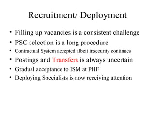 Recruitment/ Deployment Filling up vacancies is a consistent challenge PSC selection is a long procedure Contractual System accepted albeit insecurity continues Postings and  Transfers  is always uncertain Gradual acceptance to ISM at PHF Deploying Specialists is now receiving attention 