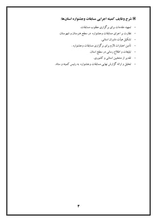 3
‫ﮐﻤﯿﺘﻪ‬ ‫وﻇﺎﯾﻒ‬ ‫ﺷﺮح‬‫اﺟﺮاﯾﯽ‬‫ﻣﺴﺎﺑﻘﺎت‬‫وﺟﺸﻨﻮاره‬‫اﺳﺘﺎن‬:‫ﻫﺎ‬
-.‫ﻣﺴﺎﺑﻘﺎت‬ ‫ﻣﻄﻠﻮب‬ ‫ﺑﺮﮔﺰاري‬ ‫ﺑﺮاي‬ ‫ﻣﻘﺪﻣﺎت‬ ‫ﺗﻤﻬﯿﺪ‬
-‫اﺟﺮاي‬ ‫ﺑﺮ‬ ‫ﻧﻈﺎرت‬‫وﺟﺸﻨﻮاره‬ ‫ﻣﺴﺎﺑﻘﺎت‬‫ﻫﻨﺮﺳﺘﺎن‬ ‫ﺳﻄﺢ‬ ‫در‬‫ﺷﻬﺮﺳﺘﺎن‬ ‫و‬.
-.‫اﺳﺘﺎﻧﯽ‬ ‫داوران‬ ‫ﻫﯿﺄت‬ ‫ﺗﺸﮑﯿﻞ‬
-‫ﺑﺮﮔﺰا‬ ‫ﺑﺮاي‬ ‫ﻻزم‬ ‫اﻋﺘﺒﺎرات‬ ‫ﺗﺄﻣﯿﻦ‬‫ﻣﺴﺎﺑﻘﺎت‬ ‫ري‬‫وﺟﺸﻨﻮاره‬.
-.‫اﺳﺘﺎن‬ ‫ﺳﻄﺢ‬ ‫در‬ ‫رﺳﺎﻧﯽ‬ ‫اﻃﻼع‬ ‫و‬ ‫ﺗﺒﻠﯿﻐﺎت‬
-.‫ﮐﺸﻮري‬ ‫و‬ ‫اﺳﺘﺎﻧﯽ‬ ‫ﻣﻨﺘﺨﺒﯿﻦ‬ ‫از‬ ‫ﺗﻘﺪﯾﺮ‬
-‫ﻣﺴﺎﺑﻘﺎت‬ ‫ﻧﻬﺎﯾﯽ‬ ‫ﮔﺰارش‬ ‫اراﺋﻪ‬ ‫و‬ ‫ﺗﺤﻠﯿﻞ‬‫وﺟﺸﻨﻮاره‬.‫ﺳﺘﺎد‬ ‫و‬ ‫ﮐﻤﯿﺘﻪ‬ ‫رﺋﯿﺲ‬ ‫ﺑﻪ‬
 