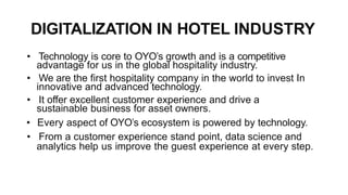 DIGITALIZATION IN HOTEL INDUSTRY
• Technology is core to OYO’s growth and is a competitive
advantage for us in the global hospitality industry.
• We are the first hospitality company in the world to invest In
innovative and advanced technology.
• It offer excellent customer experience and drive a
sustainable business for asset owners.
• Every aspect of OYO’s ecosystem is powered by technology.
• From a customer experience stand point, data science and
analytics help us improve the guest experience at every step.
 
