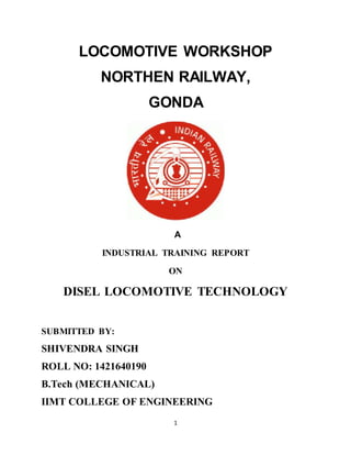 1
LOCOMOTIVE WORKSHOP
NORTHEN RAILWAY,
GONDA
A
INDUSTRIAL TRAINING REPORT
ON
DISEL LOCOMOTIVE TECHNOLOGY
SUBMITTED BY:
SHIVENDRA SINGH
ROLL NO: 1421640190
B.Tech (MECHANICAL)
IIMT COLLEGE OF ENGINEERING
 