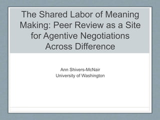 The Shared Labor of Meaning
Making: Peer Review as a Site
for Agentive Negotiations
Across Difference
Ann Shivers-McNair
University of Washington
 