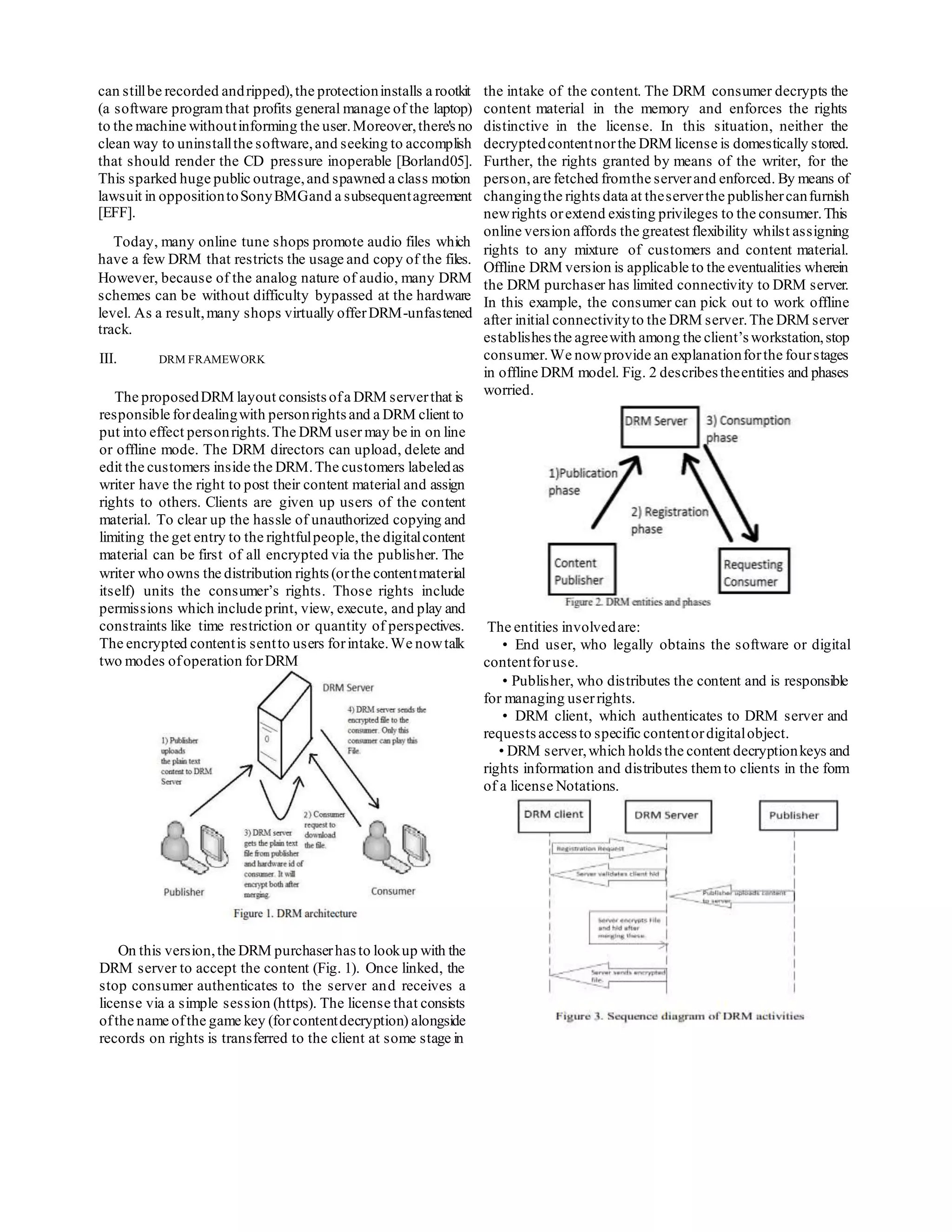 can stillbe recorded andripped),the protectioninstalls a rootkit
(a software programthat profits general manage of the laptop)
to the machine withoutinforming the user.Moreover,there's no
clean way to uninstallthe software,and seeking to accomplish
that should render the CD pressure inoperable [Borland05].
This sparked huge public outrage,and spawned a class motion
lawsuit in oppositiontoSonyBMGand a subsequentagreement
[EFF].
Today, many online tune shops promote audio files which
have a few DRM that restricts the usage and copy of the files.
However, because of the analog nature of audio, many DRM
schemes can be without difficulty bypassed at the hardware
level. As a result,many shops virtually offerDRM-unfastened
track.
III. DRM FRAMEWORK
The proposedDRM layout consistsofa DRM serverthat is
responsible fordealingwith personrightsand a DRM client to
put into effect personrights.The DRM user may be in on line
or offline mode. The DRM directors can upload, delete and
edit the customers inside the DRM.The customers labeledas
writer have the right to post their content material and assign
rights to others. Clients are given up users of the content
material. To clear up the hassle of unauthorized copying and
limiting the get entry to the rightfulpeople,the digitalcontent
material can be first of all encrypted via the publisher. The
writer who owns the distribution rights(orthe contentmaterial
itself) units the consumer’s rights. Those rights include
permissions which include print, view, execute, and play and
constraints like time restriction or quantity of perspectives.
The encrypted contentis sentto users forintake.We nowtalk
two modes ofoperation forDRM
On this version,the DRM purchaserhasto lookup with the
DRM server to accept the content (Fig. 1). Once linked, the
stop consumer authenticates to the server and receives a
license via a simple session (https). The license that consists
ofthe name ofthe game key (forcontentdecryption) alongside
records on rights is transferred to the client at some stage in
the intake of the content. The DRM consumer decrypts the
content material in the memory and enforces the rights
distinctive in the license. In this situation, neither the
decryptedcontentnorthe DRM license is domestically stored.
Further, the rights granted by means of the writer, for the
person,are fetched fromthe serverand enforced. By means of
changingthe rights data at theserverthe publishercanfurnish
newrights orextend existing privileges to the consumer.This
online version affords the greatest flexibility whilst assigning
rights to any mixture of customers and content material.
Offline DRM version is applicable to the eventualities wherein
the DRM purchaser has limited connectivity to DRM server.
In this example, the consumer can pick out to work offline
after initial connectivityto the DRM server.The DRM server
establishes the agreewith among the client’s workstation,stop
consumer.We nowprovide an explanationforthe fourstages
in offline DRM model. Fig. 2 describes theentities and phases
worried.
The entities involvedare:
• End user, who legally obtains the software or digital
contentforuse.
• Publisher, who distributes the content and is responsible
for managing userrights.
• DRM client, which authenticates to DRM server and
requests access to specific contentordigitalobject.
• DRM server,which holds the content decryptionkeys and
rights information and distributes themto clients in the form
of a license Notations.
 