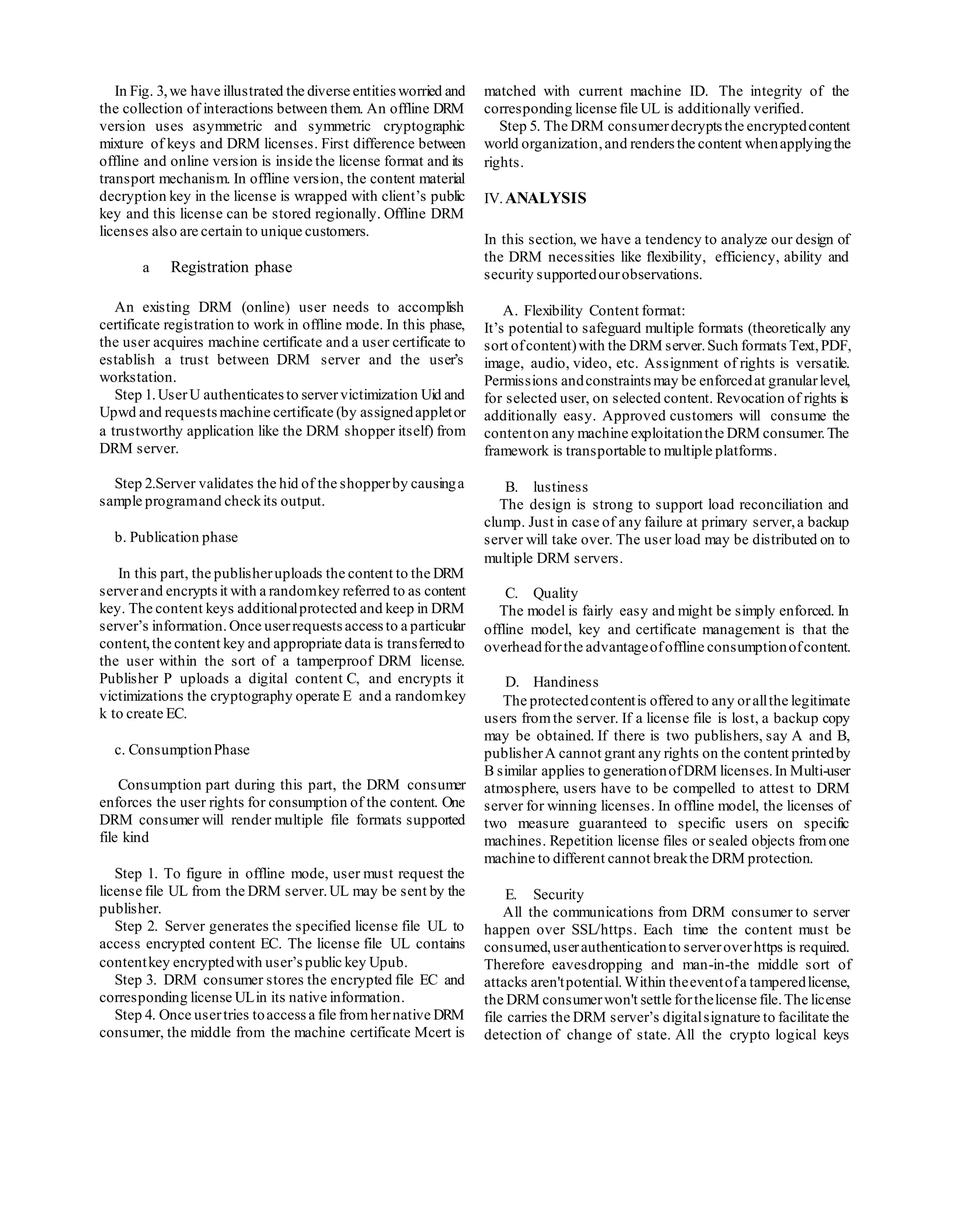 In Fig. 3,we have illustrated the diverse entitiesworried and
the collection of interactions between them. An offline DRM
version uses asymmetric and symmetric cryptographic
mixture of keys and DRM licenses. First difference between
offline and online version is inside the license format and its
transport mechanism. In offline version, the content material
decryption key in the license is wrapped with client’s public
key and this license can be stored regionally. Offline DRM
licenses also are certain to unique customers.
a Registration phase
An existing DRM (online) user needs to accomplish
certificate registration to work in offline mode. In this phase,
the user acquires machine certificate and a user certificate to
establish a trust between DRM server and the user’s
workstation.
Step 1.UserU authenticatesto servervictimization Uid and
Upwd and requestsmachine certificate (by assignedappletor
a trustworthy application like the DRM shopper itself) from
DRM server.
Step 2.Server validates the hid of the shopperby causinga
sample programand checkits output.
b. Publication phase
In this part, the publisheruploads the content to the DRM
serverand encryptsit with a randomkey referred to as content
key. The content keys additionalprotected and keep in DRM
server’s information. Once userrequestsaccessto a particular
content,the content key and appropriate data is transferredto
the user within the sort of a tamperproof DRM license.
Publisher P uploads a digital content C, and encrypts it
victimizations the cryptography operate E and a randomkey
k to create EC.
c. ConsumptionPhase
Consumption part during this part, the DRM consumer
enforces the user rights for consumption of the content. One
DRM consumer will render multiple file formats supported
file kind
Step 1. To figure in offline mode, user must request the
license file UL from the DRM server.UL may be sent by the
publisher.
Step 2. Server generates the specified license file UL to
access encrypted content EC. The license file UL contains
contentkey encryptedwith user’spublic key Upub.
Step 3. DRM consumer stores the encrypted file EC and
corresponding license ULin its native information.
Step 4. Once usertries toaccessa file fromhernative DRM
consumer, the middle from the machine certificate Mcert is
matched with current machine ID. The integrity of the
corresponding license file UL is additionally verified.
Step 5. The DRM consumerdecrypts the encryptedcontent
world organization,and renders the content whenapplyingthe
rights.
IV.ANALYSIS
In this section, we have a tendency to analyze our design of
the DRM necessities like flexibility, efficiency, ability and
security supportedourobservations.
A. Flexibility Content format:
It’s potential to safeguard multiple formats (theoretically any
sort ofcontent)with the DRM server.Such formats Text,PDF,
image, audio, video, etc. Assignment of rights is versatile.
Permissions andconstraints may be enforcedat granularlevel,
for selected user, on selected content. Revocation of rights is
additionally easy. Approved customers will consume the
contenton any machine exploitationthe DRM consumer.The
framework is transportable to multiple platforms.
B. lustiness
The design is strong to support load reconciliation and
clump. Just in case of any failure at primary server,a backup
server will take over. The user load may be distributed on to
multiple DRM servers.
C. Quality
The model is fairly easy and might be simply enforced. In
offline model, key and certificate management is that the
overheadforthe advantageofoffline consumptionofcontent.
D. Handiness
The protectedcontentis offered to any orallthe legitimate
users fromthe server. If a license file is lost, a backup copy
may be obtained. If there is two publishers, say A and B,
publisherA cannot grant any rights on the content printedby
B similar applies to generationofDRM licenses.In Multi-user
atmosphere, users have to be compelled to attest to DRM
server for winning licenses. In offline model, the licenses of
two measure guaranteed to specific users on specific
machines. Repetition license files or sealed objects fromone
machine to different cannot breakthe DRM protection.
E. Security
All the communications from DRM consumer to server
happen over SSL/https. Each time the content must be
consumed,userauthenticationto serveroverhttps is required.
Therefore eavesdropping and man-in-the middle sort of
attacks aren'tpotential. Within theeventofa tamperedlicense,
the DRM consumerwon't settle forthelicense file.The license
file carries the DRM server’s digitalsignature to facilitate the
detection of change of state. All the crypto logical keys
 