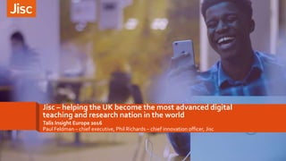 Jisc – helping the UK become the most advanced digital
teaching and research nation in the world
Talis Insight Europe 2016
Paul Feldman – chief executive, Phil Richards – chief innovation officer, Jisc
 
