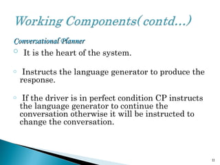 Conversational PlannerConversational Planner
o It is the heart of the system.
o Instructs the language generator to produce the
response.
o If the driver is in perfect condition CP instructs
the language generator to continue the
conversation otherwise it will be instructed to
change the conversation.
11
 
