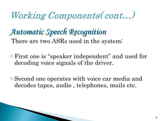 Automatic Speech RecognitionAutomatic Speech Recognition
There are two ASRs used in the system:
oFirst one is “speaker independent” and used for
decoding voice signals of the driver.
oSecond one operates with voice car media and
decodes tapes, audio , telephones, mails etc.
8
 