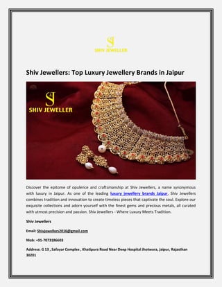 Shiv Jewellers: Top Luxury Jewellery Brands in Jaipur
Discover the epitome of opulence and craftsmanship at Shiv Jewellers, a name synonymous
with luxury in Jaipur. As one of the leading luxury jewellery brands Jaipur, Shiv Jewellers
combines tradition and innovation to create timeless pieces that captivate the soul. Explore our
exquisite collections and adorn yourself with the finest gems and precious metals, all curated
with utmost precision and passion. Shiv Jewellers - Where Luxury Meets Tradition.
Shiv Jewellers
Email: Shivjewellers2016@gmail.com
Mob: +91-7073186603
Address: G 13 , Safayar Complex , Khatipura Road Near Deep Hospital Jhotwara, jaipur, Rajasthan
30201
 
