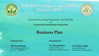 Raja Bhoj College of Agriculture
Balaghat (MP.)
Business Plan
Presented by –
Shivkant Dangi
B.Sc. (Agriculture) Hons.
En. No. - 160301078
Presented to –
Dr. Sharad Bisen
Assistant Professor
Department of Horticulture
Dr. Hricha Singh
Asistant Professor
Department of Horticulture
Experiential Learning Programme (ELP 2019-20)
on
Commercial Horticulture Production
 