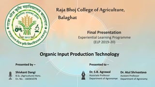 Raja Bhoj CollegeofAgriculture,
Balaghat
Experiential Learning Programme
(ELP 2019-20)
Final Presentation
Presented by –
Shivkant Dangi
B.Sc. (Agriculture) Hons.
En. No. - 160301078
Presented to –
Dr. S.B. Agrawal
Associate Professor
Department of Agronomye
Dr. Atul Shrivastava
Asistant Professor
Department of Agronomy
Organic Input Production Technology
 
