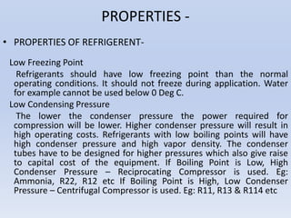 PROPERTIES -
• PROPERTIES OF REFRIGERENT-
Low Freezing Point
Refrigerants should have low freezing point than the normal
operating conditions. It should not freeze during application. Water
for example cannot be used below 0 Deg C.
Low Condensing Pressure
The lower the condenser pressure the power required for
compression will be lower. Higher condenser pressure will result in
high operating costs. Refrigerants with low boiling points will have
high condenser pressure and high vapor density. The condenser
tubes have to be designed for higher pressures which also give raise
to capital cost of the equipment. If Boiling Point is Low, High
Condenser Pressure – Reciprocating Compressor is used. Eg:
Ammonia, R22, R12 etc If Boiling Point is High, Low Condenser
Pressure – Centrifugal Compressor is used. Eg: R11, R13 & R114 etc
 