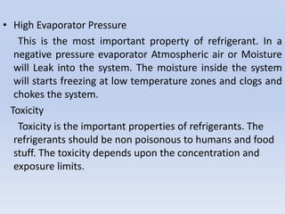• High Evaporator Pressure
This is the most important property of refrigerant. In a
negative pressure evaporator Atmospheric air or Moisture
will Leak into the system. The moisture inside the system
will starts freezing at low temperature zones and clogs and
chokes the system.
Toxicity
Toxicity is the important properties of refrigerants. The
refrigerants should be non poisonous to humans and food
stuff. The toxicity depends upon the concentration and
exposure limits.
 
