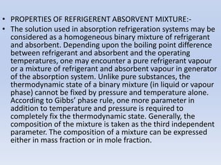 • PROPERTIES OF REFRIGERENT ABSORVENT MIXTURE:-
• The solution used in absorption refrigeration systems may be
considered as a homogeneous binary mixture of refrigerant
and absorbent. Depending upon the boiling point difference
between refrigerant and absorbent and the operating
temperatures, one may encounter a pure refrigerant vapour
or a mixture of refrigerant and absorbent vapour in generator
of the absorption system. Unlike pure substances, the
thermodynamic state of a binary mixture (in liquid or vapour
phase) cannot be fixed by pressure and temperature alone.
According to Gibbs’ phase rule, one more parameter in
addition to temperature and pressure is required to
completely fix the thermodynamic state. Generally, the
composition of the mixture is taken as the third independent
parameter. The composition of a mixture can be expressed
either in mass fraction or in mole fraction.
 