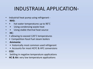 INDUSTRAIAL APPLICATION-
• Industrial heat pump using refrigerant -
• NH3:
• • hot water temperatures up to 90˚C
• • Using condensing waste heat
• • Using stable thermal heat source
• HC:
• • allowing to exceed 120˚C temperatures
• • Competition fossil fuel steam boilers
• Ammonia:
• • historically most common used refrigerant
• • Accounts for most HCFC & HFC conversions
• CO2:
• Settling in negative temperature applications
• HC & Air: very low temperature applications
 