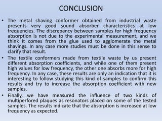 CONCLUSION
• The metal shaving conformer obtained from industrial waste
presents very good sound absorber characteristics at low
frequencies. The discrepancy between samples for high frequency
absorption is not due to the experimental measurement, and we
think it comes from the glue used to agglomerate the metal
shavings. In any case more studies must be done in this sense to
clarify that result.
• The textile conformers made from textile waste by us present
different absorption coefficients, and while one of them present
high values for low frequency, the other one absorbs more for high
frequency. In any case, these results are only an indication that it is
interesting to follow studying this kind of samples to confirm this
results and try to increase the absorption coefficient with new
samples.
• Finally, we have measured the influence of two kinds of
multiperfored plaques as resonators placed on some of the tested
samples. The results indicate that the absorption is increased at low
frequency as expected.
 