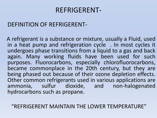 REFRIGERENT-
DEFINITION OF REFRIGERENT-
A refrigerant is a substance or mixture, usually a Fluid, used
in a heat pump and refrigeration cycle . In most cycles it
undergoes phase transitions from a liquid to a gas and back
again. Many working fluids have been used for such
purposes. Fluorocarbons, especially chlorofluorocarbons,
became commonplace in the 20th century, but they are
being phased out because of their ozone depletion effects.
Other common refrigerants used in various applications are
ammonia, sulfur dioxide, and non-halogenated
hydrocarbons such as propane.
“REFRIGERENT MAINTAIN THE LOWER TEMPERATURE”
 