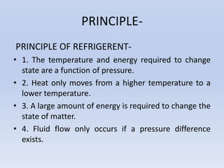 PRINCIPLE-
PRINCIPLE OF REFRIGERENT-
• 1. The temperature and energy required to change
state are a function of pressure.
• 2. Heat only moves from a higher temperature to a
lower temperature.
• 3. A large amount of energy is required to change the
state of matter.
• 4. Fluid flow only occurs if a pressure difference
exists.
 