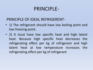 PRINCIPLE-
PRINCIPLE OF IDEAL REFRIGERENT-
• 1) The refrigerant should have low boiling point and
low freezing point.
• 2) It must have low specific heat and high latent
heat. Because high specific heat decreases the
refrigerating effect per kg of refrigerant and high
latent heat at low temperature increases the
refrigerating effect per kg of refrigerant
 