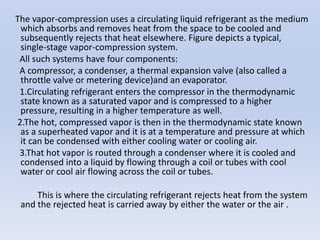 The vapor-compression uses a circulating liquid refrigerant as the medium
which absorbs and removes heat from the space to be cooled and
subsequently rejects that heat elsewhere. Figure depicts a typical,
single-stage vapor-compression system.
All such systems have four components:
A compressor, a condenser, a thermal expansion valve (also called a
throttle valve or metering device)and an evaporator.
1.Circulating refrigerant enters the compressor in the thermodynamic
state known as a saturated vapor and is compressed to a higher
pressure, resulting in a higher temperature as well.
2.The hot, compressed vapor is then in the thermodynamic state known
as a superheated vapor and it is at a temperature and pressure at which
it can be condensed with either cooling water or cooling air.
3.That hot vapor is routed through a condenser where it is cooled and
condensed into a liquid by flowing through a coil or tubes with cool
water or cool air flowing across the coil or tubes.
This is where the circulating refrigerant rejects heat from the system
and the rejected heat is carried away by either the water or the air .
 