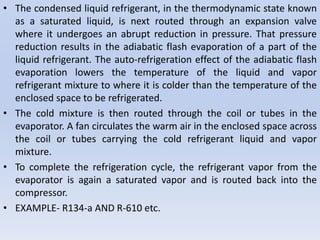 • The condensed liquid refrigerant, in the thermodynamic state known
as a saturated liquid, is next routed through an expansion valve
where it undergoes an abrupt reduction in pressure. That pressure
reduction results in the adiabatic flash evaporation of a part of the
liquid refrigerant. The auto-refrigeration effect of the adiabatic flash
evaporation lowers the temperature of the liquid and vapor
refrigerant mixture to where it is colder than the temperature of the
enclosed space to be refrigerated.
• The cold mixture is then routed through the coil or tubes in the
evaporator. A fan circulates the warm air in the enclosed space across
the coil or tubes carrying the cold refrigerant liquid and vapor
mixture.
• To complete the refrigeration cycle, the refrigerant vapor from the
evaporator is again a saturated vapor and is routed back into the
compressor.
• EXAMPLE- R134-a AND R-610 etc.
 