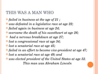 THIS WAS A MAN WHO
 failed in business at the age of 21 ; 
 was defeated in a legislative race at age 22; 
 failed again in business at age 24; 
 overcame the death of his sweetheart at age 26;
  had a nervous breakdown at age 27; 
 lost a congressional race at age 34; 
 lost a senatorial race at age 45; 
 failed in an effort to become vice­president at age 47; 
 lost a senatorial race at age 49; and 
 was elected president of the United States at age 52.

            This man was Abraham Lincoln
 