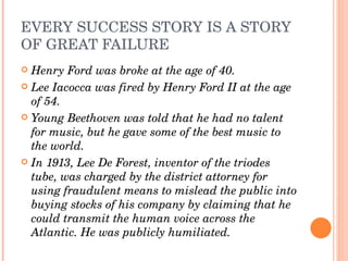 EVERY SUCCESS STORY IS A STORY 
OF GREAT FAILURE
 Henry Ford was broke at the age of 40.
 Lee Iacocca was fired by Henry Ford II at the age 
  of 54.
 Young Beethoven was told that he had no talent 
  for music, but he gave some of the best music to 
  the world.
 In 1913, Lee De Forest, inventor of the triodes 
  tube, was charged by the district attorney for 
  using fraudulent means to mislead the public into 
  buying stocks of his company by claiming that he 
  could transmit the human voice across the 
  Atlantic. He was publicly humiliated.
 