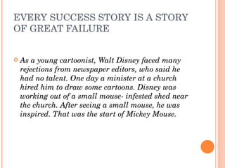EVERY SUCCESS STORY IS A STORY 
OF GREAT FAILURE


   As a young cartoonist, Walt Disney faced many 
    rejections from newspaper editors, who said he 
    had no talent. One day a minister at a church 
    hired him to draw some cartoons. Disney was 
    working out of a small mouse­ infested shed near 
    the church. After seeing a small mouse, he was 
    inspired. That was the start of Mickey Mouse.
 