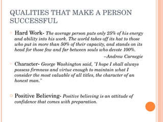 QUALITIES THAT MAKE A PERSON 
SUCCESSFUL
o   Hard Work­ The average person puts only 25% of his energy 
    and ability into his work. The world takes off its hat to those 
    who put in more than 50% of their capacity, and stands on its 
    head for those few and far between souls who devote 100%.
                                                   ­­Andrew Carnegie
o   Character­ George Washington said, "I hope I shall always 
    possess firmness and virtue enough to maintain what I 
    consider the most valuable of all titles, the character of an 
    honest man."


o Positive Believing­ Positive believing is an attitude of 
    confidence that comes with preparation.
 