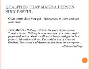 QUALITIES THAT MAKE A PERSON 
SUCCESSFUL
o   Give more than you get ­ Winners put in 100% and then 
    some more.

o   Persistence ­ Nothing will take the place of persistence. 
    Talent will not : Nothing is more common than unsuccessful 
    people with talent . Genius will not : Unrewarded genius is a 
    proverb. Education will not: The world is full of educated 
    derelicts. Persistence and determination alone are omnipotent.
                                                   ­­Calvin Coolidge
 