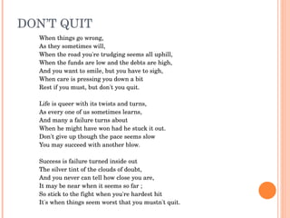 DON’T QUIT
  When things go wrong,
  As they sometimes will,
  When the road you're trudging seems all uphill,
  When the funds are low and the debts are high,
  And you want to smile, but you have to sigh,
  When care is pressing you down a bit
  Rest if you must, but don't you quit.
   
  Life is queer with its twists and turns,
  As every one of us sometimes learns,
  And many a failure turns about
  When he might have won had he stuck it out.
  Don't give up though the pace seems slow
  You may succeed with another blow.
   
  Success is failure turned inside out
  The silver tint of the clouds of doubt,
  And you never can tell how close you are,
  It may be near when it seems so far ;
  So stick to the fight when you're hardest hit
  It's when things seem worst that you mustn't quit.
 
