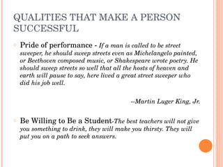 QUALITIES THAT MAKE A PERSON 
SUCCESSFUL
o   Pride of performance ­ If a man is called to be street 
    sweeper, he should sweep streets even as Michelangelo painted, 
    or Beethoven composed music, or Shakespeare wrote poetry. He 
    should sweep streets so well that all the hosts of heaven and 
    earth will pause to say, here lived a great street sweeper who 
    did his job well.
 
                                           ­­Martin Luger King, Jr.
 
o   Be Willing to Be a Student­The best teachers will not give 
    you something to drink, they will make you thirsty. They will 
    put you on a path to seek answers.
 