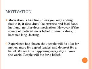 MOTIVATION
   Motivation is like fire unless you keep adding 
    fuel to it, it dies. Just like exercise and food don't 
    last long, neither does motivation. However, if the 
    source of motiva­tion is belief in inner values, it 
    becomes long­­lasting.

   Experience has shown that people will do a lot for 
    money, more for a good leader, and do most for a 
    belief. We see this happening every day all over 
    the world. People will die for a belief. 
 
