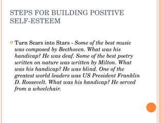 STEPS FOR BUILDING POSITIVE 
SELF­ESTEEM

   Turn Scars into Stars ­ Some of the best music 
    was composed by Beethoven. What was his 
    handicap? He was deaf. Some of the best poetry 
    written on nature was written by Milton. What 
    was his handicap? He was blind. One of the 
    greatest world leaders was US President Franklin 
    D. Roosevelt. What was his handicap? He served 
    from a wheelchair.
 