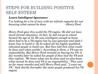 STEPS FOR BUILDING POSITIVE 
SELF­ESTEEM
 Learn Intelligent Ignorance
 I'm looking for a lot of men with an infinite capacity for not 
 knowing what cannot be done.                   ­­Henry Ford

 Henry Ford gave this world the V8 engine. He did not have 
 much formal education. In fact, he did not go to school 
 beyond the age of 14. He was intelligent enough to know 
 there had to be a V8 engine but he was ignorant and didn't 
 know how to build it. So he asked all his highly qualified, 
 educated people to build one. But they told him what could 
 be done and what couldn't. According to them, a V8 was an 
 impossibility. But Henry Ford insisted on having his V8. A 
 few months later he asked his people if they had the V8 and 
 they replied, "We know what can be done and we also know 
 what cannot be done and V8 is an impossibility." This went 
 on for many months and still Henry Ford said, "I want my 
 V8." And shortly thereafter the same people produced his V8 
 engine.
 