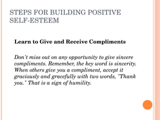 STEPS FOR BUILDING POSITIVE 
SELF­ESTEEM


    Learn to Give and Receive Compliments
 
    Don't miss out on any opportunity to give sincere 
    compliments. Remember, the key word is sincerity. 
    When others give you a compliment, accept it 
    graciously and gracefully with two words, "Thank 
    you." That is a sign of humility.
 