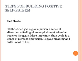 STEPS FOR BUILDING POSITIVE 
SELF­ESTEEM


    Set Goals
 
    Well­defined goals give a person a sense of 
    direction, a feeling of accomplishment when he 
    reaches his goals. More important than goals is a 
    sense of purpose and vision. It gives meaning and 
    fulfillment to life.
 