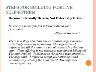 STEPS FOR BUILDING POSITIVE 
SELF­ESTEEM
    Become Internally Driven, Not Externally Driven

    No one can make you feel inferior without your 
    permission. 
                                      ­­Eleanor Roosevelt
 
    There is a story about an ancient Indian sage who was 
    called ugly names by a passerby. The sage listened 
    unperturbed till the man ran out of words. He asked the 
    man, "If an offering is not accepted, who does it belong to?" 
    The man replied, "It belongs to the person who offered it." 
    The sage said, "I refuse to accept your offering," and 
    walked away, leaving the man dazed. The sage was 
    internally driven.
 