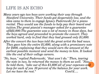 LIFE IS AN ECHO
Many years ago two boys were working their way through 
  Stanford University. Their funds got desperately low, and the 
  idea came to them to engage Ignacy Paderewski for a piano 
  recital. They would use the funds to help pay their board and 
  tuition.The great pianist's manager asked for a guarantee 
  ofÄ$2,000.The guarantee was a lot of money in those days, but 
  the boys agreed and proceeded to promote the concert. They 
  worked hard, only to find that they had grossed only $1,600.
After the concert the two boys told the great artist the bad news. 
  They gave him the entire $1,600, along with a promissory note 
  for $400, explaining that they would earn the amount at the 
  earliest possible moment and send the money to him. It looked 
  like the end of their college careers.
"No, boys," replied Paderewski, "that won't do." Then, tearing 
  the note in two, he returned the money to them as well. "Now," 
  he told them, "take out of this $1,600 all of your expenses and 
  keep for each of you 10 percent of the balance for your work. 
  Let me have the rest.“                                   Cont’d….
 