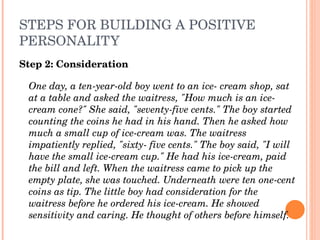 STEPS FOR BUILDING A POSITIVE 
PERSONALITY
Step 2: Consideration

 One day, a ten­year­old boy went to an ice­ cream shop, sat 
 at a table and asked the waitress, "How much is an ice­
 cream cone?" She said, "seventy­five cents." The boy started 
 counting the coins he had in his hand. Then he asked how 
 much a small cup of ice­cream was. The waitress 
 impatiently replied, "sixty­ five cents." The boy said, "I will 
 have the small ice­cream cup." He had his ice­cream, paid 
 the bill and left. When the waitress came to pick up the 
 empty plate, she was touched. Underneath were ten one­cent 
 coins as tip. The little boy had consideration for the 
 waitress before he ordered his ice­cream. He showed 
 sensitivity and caring. He thought of others before himself.
 