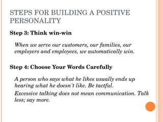 STEPS FOR BUILDING A POSITIVE 
PERSONALITY
Step 3: Think win­win

 When we serve our customers, our families, our 
 employers and employees, we automatically win.

Step 4: Choose Your Words Carefully

 A person who says what he likes usually ends up 
 hearing what he doesn't like. Be tactful. 
 Excessive talking does not mean communication. Talk 
 less; say more.
 