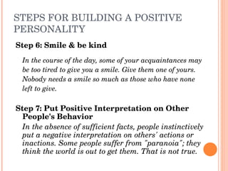 STEPS FOR BUILDING A POSITIVE 
PERSONALITY
Step 6: Smile & be kind
  In the course of the day, some of your acquaintances may
  be too tired to give you a smile. Give them one of yours.
  Nobody needs a smile so much as those who have none
  left to give.

Step 7: Put Positive Interpretation on Other 
  People's Behavior
  In the absence of sufficient facts, people instinctively 
  put a negative interpretation on others' actions or 
  inactions. Some people suffer from "paranoia"; they 
  think the world is out to get them. That is not true.
 