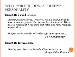 STEPS FOR BUILDING A POSITIVE 
PERSONALITY
Step 8: Be a good listener

    Listening shows caring. When you show a caring attitude 
    toward another person, that person feels impor­tant. When 
    he feels important, he is more motivated and more receptive 
    to your ideas.
 
  An open ear is the only believable sign of an open heart.
                                     ­­David Augsburger

Step 9: Be Enthusiastic
 
  Nothing great is ever achieved without enthusiasm.
                                    ­­Ralph Waldo Emerson
 