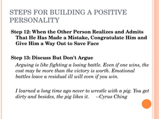 STEPS FOR BUILDING A POSITIVE 
PERSONALITY
Step 12: When the Other Person Realizes and Admits 
  That He Has Made a Mistake, Congratulate Him and 
  Give Him a Way Out to Save Face

Step 13: Discuss But Don't Argue
  Arguing is like fighting a losing battle. Even if one wins, the 
  cost may be more than the victory is worth. Emotional 
  battles leave a residual ill will even if you win.

  I learned a long time ago never to wrestle with a pig. You get 
  dirty and besides, the pig likes it.     ­­Cyrus Ching
 