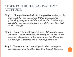 STEPS FOR BUILDING POSITIVE 
ATTITUDE
Step1:   Change focus – look for the positive ­ Most people 
   find what they are looking for. If they are looking for 
   friendship, happiness and the positive, that is what they 
   get. If they are looking for fights or indifference, then that 
   is what they get.


Step 2:  Make a habit of doing it now ­ Life is not a dress 
   rehearsal. I don't care what philosophy you believe in­­we 
   have got only one shot at this game called life. The stakes 
   are too high. The stakes are the future generations.


Step 3:  Develop an attitude of gratitude ­ Count your 
   blessings, not your troubles. Take time to smell the roses. 
 