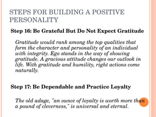 STEPS FOR BUILDING A POSITIVE 
PERSONALITY
Step 16: Be Grateful But Do Not Expect Gratitude

 Gratitude would rank among the top qualities that 
 form the character and personality of an individual 
 with integrity. Ego stands in the way of showing 
 gratitude. A gracious attitude changes our outlook in 
 life. With gratitude and humility, right actions come 
 naturally.


Step 17: Be Dependable and Practice Loyalty

 The old adage, "an ounce of loyalty is worth more than 
 a pound of cleverness," is universal and eternal.
 