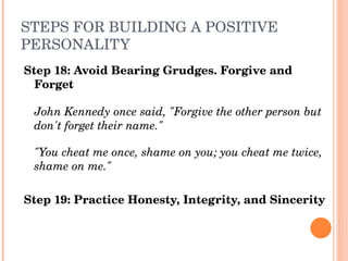 STEPS FOR BUILDING A POSITIVE 
PERSONALITY
Step 18: Avoid Bearing Grudges. Forgive and 
  Forget

 John Kennedy once said, "Forgive the other person but 
 don't forget their name." 

 "You cheat me once, shame on you; you cheat me twice, 
 shame on me."

Step 19: Practice Honesty, Integrity, and Sincerity
 