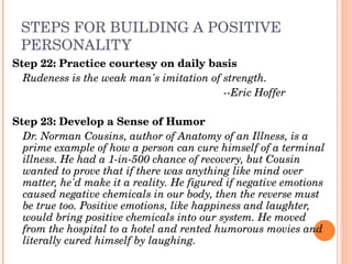 STEPS FOR BUILDING A POSITIVE 
 PERSONALITY
Step 22: Practice courtesy on daily basis
  Rudeness is the weak man's imitation of strength.
                                          ­­Eric Hoffer

Step 23: Develop a Sense of Humor
  Dr. Norman Cousins, author of Anatomy of an Illness, is a 
  prime example of how a person can cure himself of a terminal 
  illness. He had a 1­in­500 chance of recovery, but Cousin 
  wanted to prove that if there was anything like mind over 
  matter, he'd make it a reality. He figured if negative emotions 
  caused negative chemicals in our body, then the reverse must 
  be true too. Positive emotions, like happiness and laughter, 
  would bring positive chemicals into our system. He moved 
  from the hospital to a hotel and rented humorous movies and 
  literally cured himself by laughing. 
 