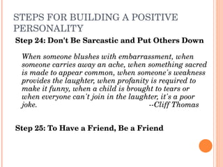 STEPS FOR BUILDING A POSITIVE 
PERSONALITY
Step 24: Don't Be Sarcastic and Put Others Down

 When someone blushes with embarrassment, when 
 someone carries away an ache, when something sacred 
 is made to appear common, when someone's weakness 
 provides the laughter, when profanity is required to 
 make it funny, when a child is brought to tears or 
 when everyone can't join in the laughter, it's a poor 
 joke.                                ­­Cliff Thomas


Step 25: To Have a Friend, Be a Friend
 